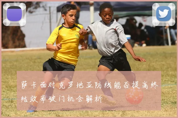 萨卡面对克罗地亚防线能否提高终结效率破门机会解析