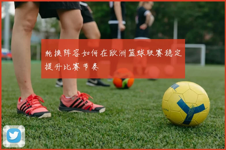 轮换阵容如何在欧洲篮球联赛稳定提升比赛节奏
