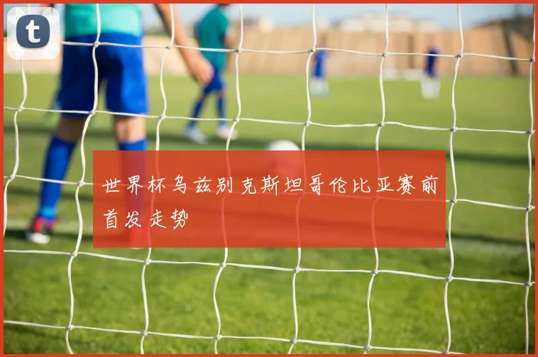 世界杯乌兹别克斯坦哥伦比亚赛前首发走势