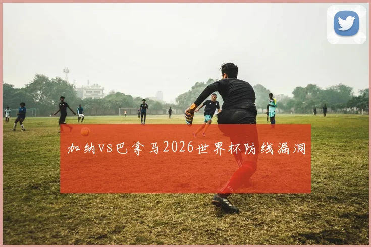 加纳vs巴拿马2026世界杯防线漏洞