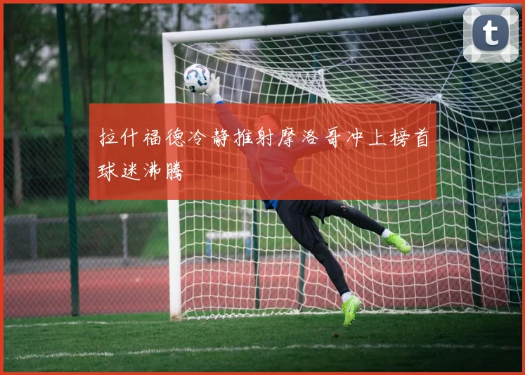 拉什福德冷静推射摩洛哥冲上榜首球迷沸腾