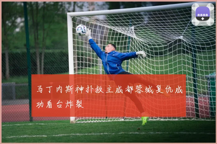马丁内斯神扑救主成都蓉城复仇成功看台炸裂