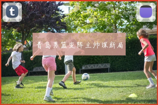 青岛男篮变阵主帅谋新局