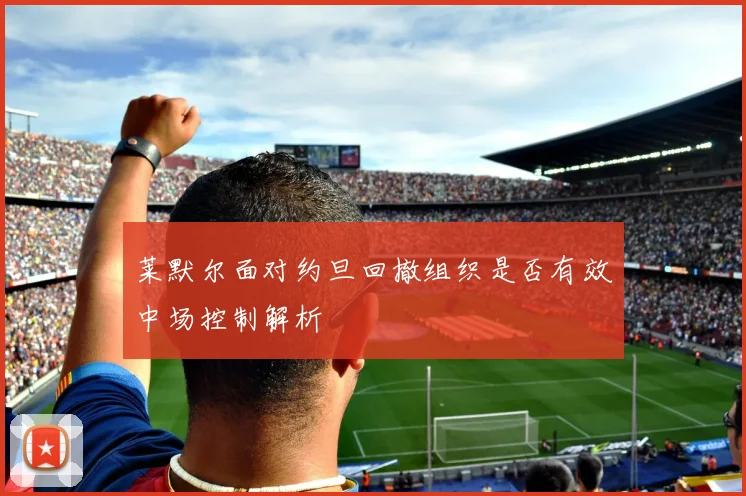 莱默尔面对约旦回撤组织是否有效中场控制解析