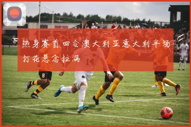 热身赛首回合澳大利亚意大利半场打花悬念拉满