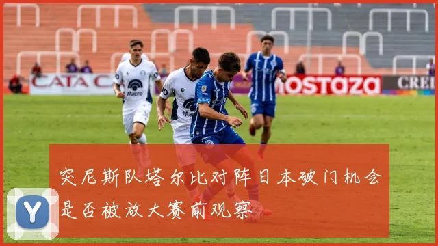 突尼斯队塔尔比对阵日本破门机会是否被放大赛前观察
