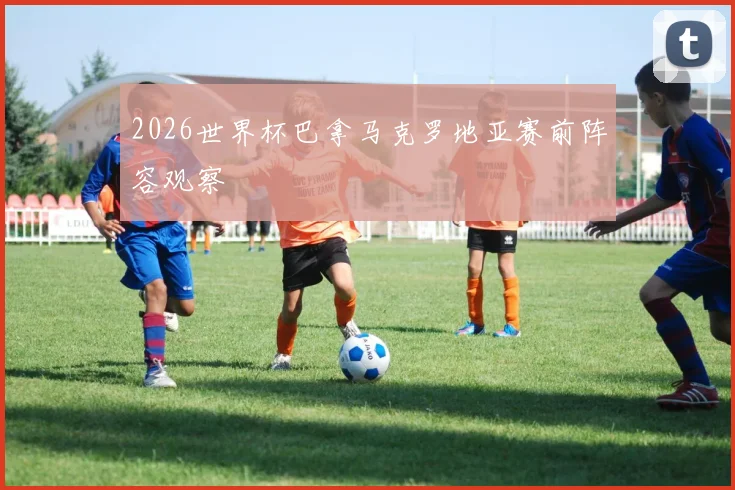 2026世界杯巴拿马克罗地亚赛前阵容观察