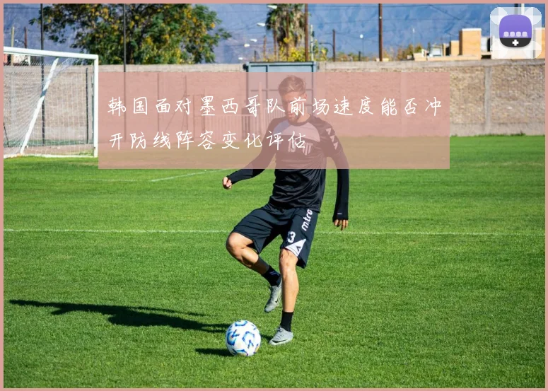 韩国面对墨西哥队前场速度能否冲开防线阵容变化评估