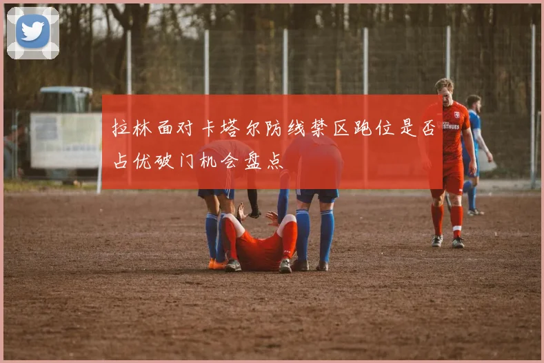 拉林面对卡塔尔防线禁区跑位是否占优破门机会盘点