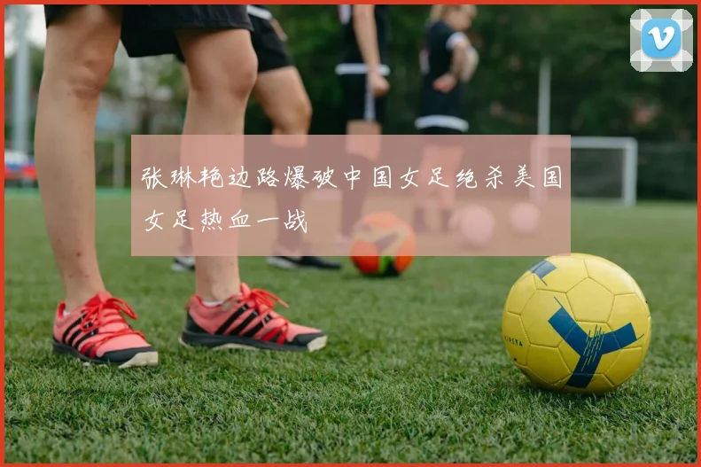 张琳艳边路爆破中国女足绝杀美国女足热血一战