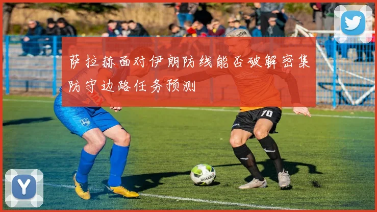 萨拉赫面对伊朗防线能否破解密集防守边路任务预测
