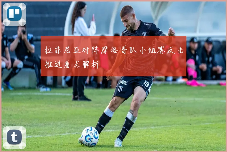 拉菲尼亚对阵摩洛哥队小组赛反击推进看点解析