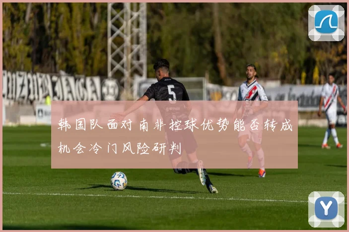 韩国队面对南非控球优势能否转成机会冷门风险研判