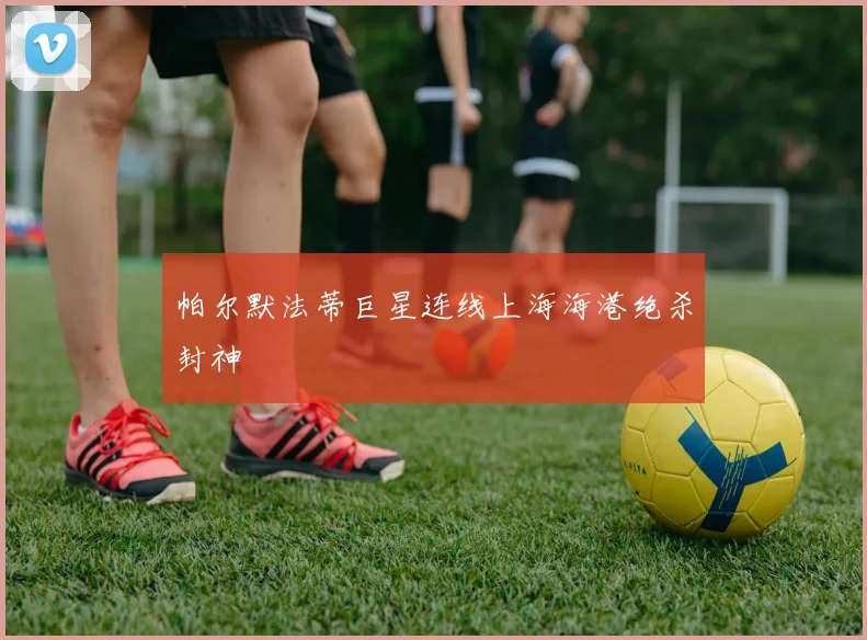 帕尔默法蒂巨星连线上海海港绝杀封神