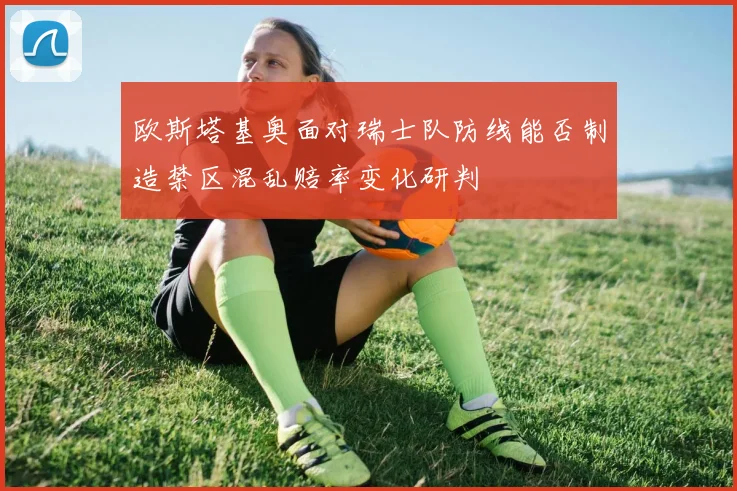 欧斯塔基奥面对瑞士队防线能否制造禁区混乱赔率变化研判