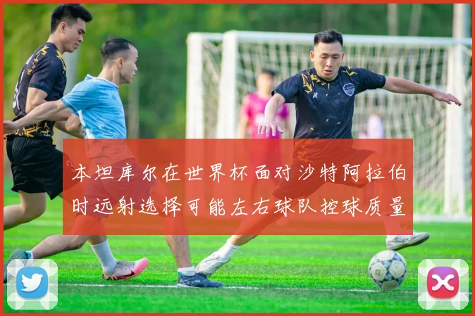 本坦库尔在世界杯面对沙特阿拉伯时远射选择可能左右球队控球质量