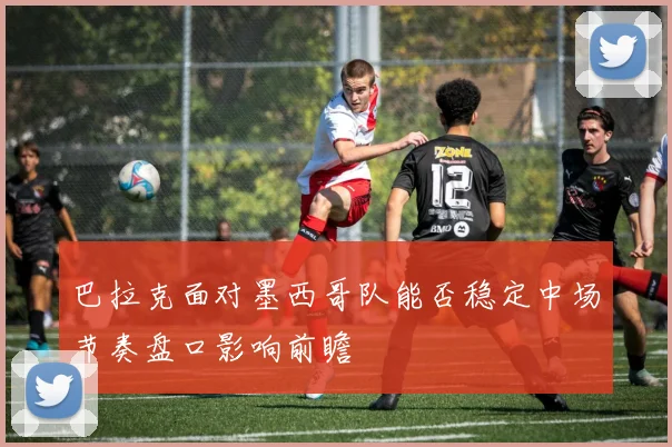 巴拉克面对墨西哥队能否稳定中场节奏盘口影响前瞻
