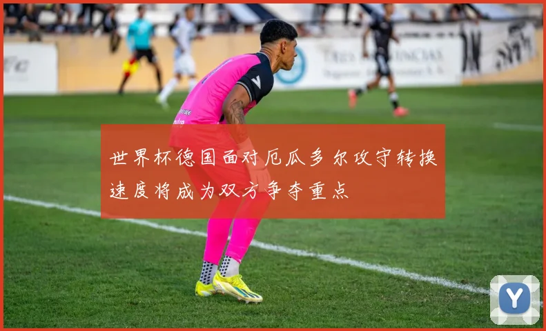 世界杯德国面对厄瓜多尔攻守转换速度将成为双方争夺重点
