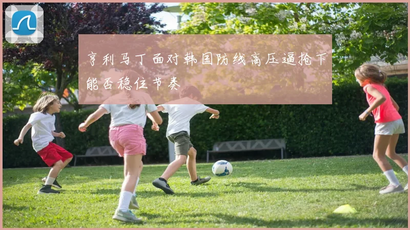 亨利马丁面对韩国防线高压逼抢下能否稳住节奏
