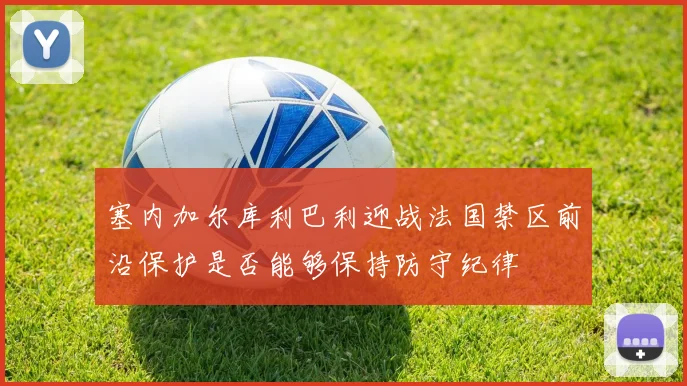塞内加尔库利巴利迎战法国禁区前沿保护是否能够保持防守纪律