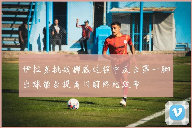 伊拉克挑战挪威过程中反击第一脚出球能否提高门前终结效率