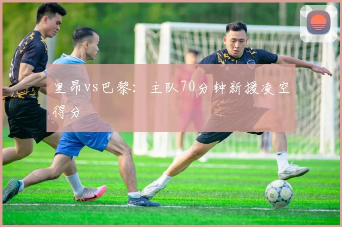 里昂vs巴黎:主队70分钟新援凌空得分
