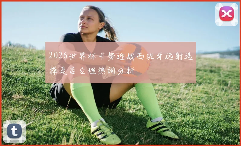 2026世界杯卡努迎战西班牙远射选择是否合理热词分析