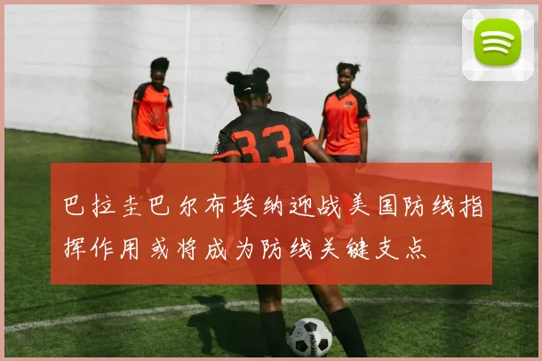 巴拉圭巴尔布埃纳迎战美国防线指挥作用或将成为防线关键支点