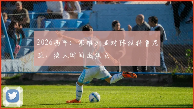 2026西甲:塞维利亚对阵拉科鲁尼亚,换人时间成焦点