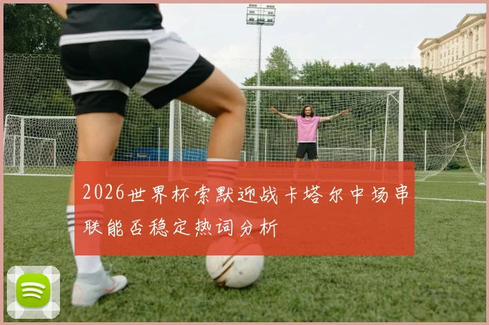 2026世界杯索默迎战卡塔尔中场串联能否稳定热词分析