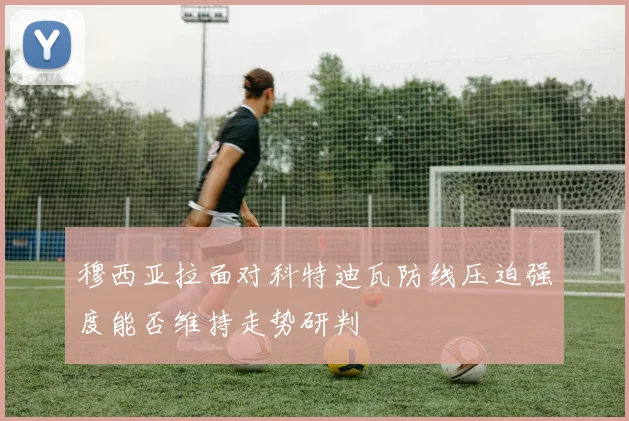 穆西亚拉面对科特迪瓦防线压迫强度能否维持走势研判