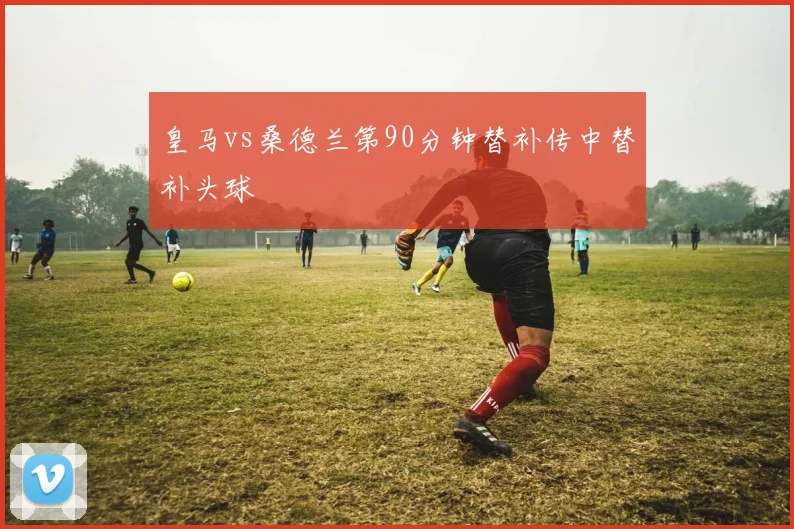 皇马vs桑德兰第90分钟替补传中替补头球