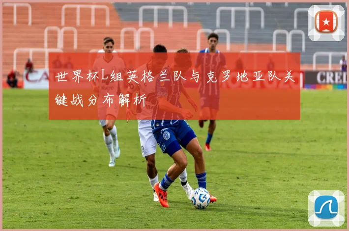 世界杯L组英格兰队与克罗地亚队关键战分布解析