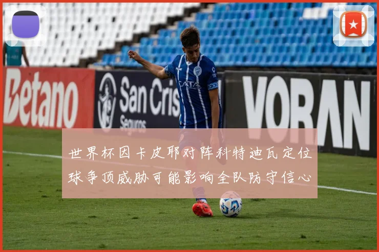 世界杯因卡皮耶对阵科特迪瓦定位球争顶威胁可能影响全队防守信心