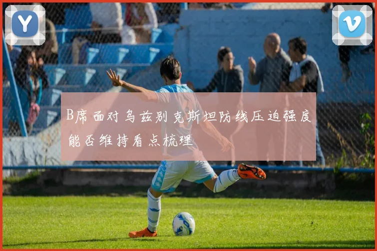 B席面对乌兹别克斯坦防线压迫强度能否维持看点梳理