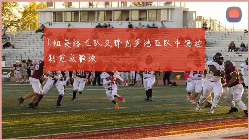 L组英格兰队交锋克罗地亚队中场控制重点解读