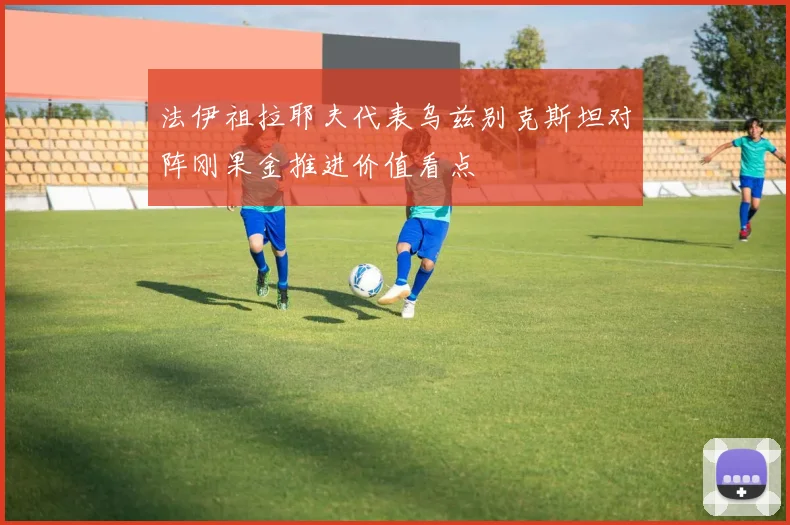 法伊祖拉耶夫代表乌兹别克斯坦对阵刚果金推进价值看点