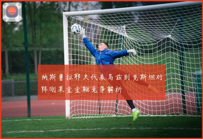 纳斯鲁拉耶夫代表乌兹别克斯坦对阵刚果金金靴竞争解析